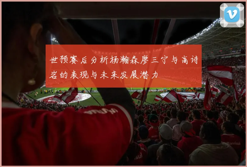 世预赛后分析杨瀚森廖三宁与高诗岩的表现与未来发展潜力