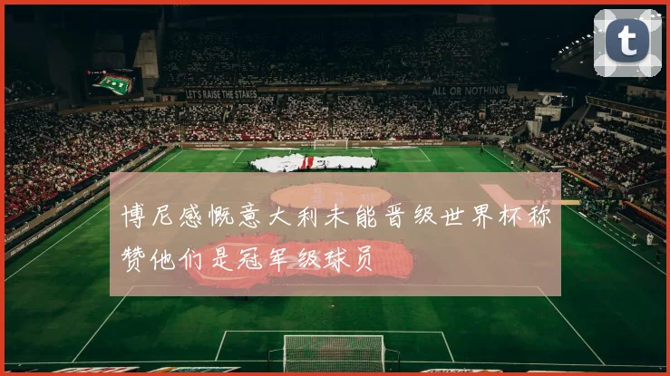 博尼感慨意大利未能晋级世界杯称赞他们是冠军级球员