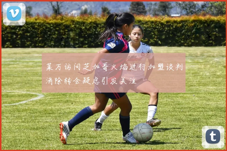 莱万访问芝加哥火焰进行加盟谈判消除转会疑虑引发关注