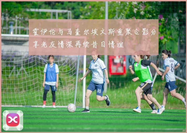 霍伊伦与马奎尔埃文斯重聚合影分享老友情深再续昔日情谊