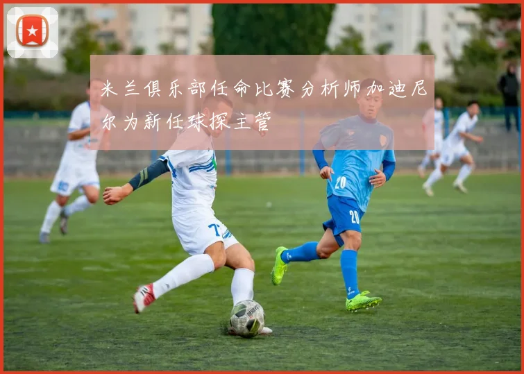 米兰俱乐部任命比赛分析师加迪尼尔为新任球探主管