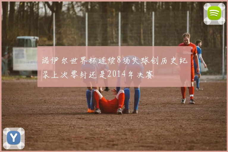 诺伊尔世界杯连续8场失球创历史纪录上次零封还是2014年决赛