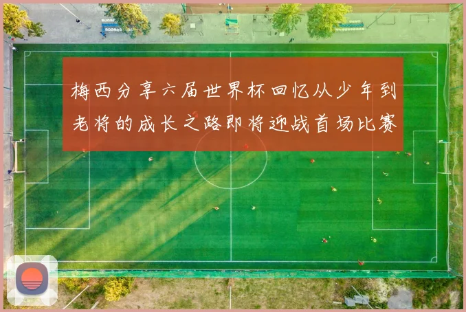 梅西分享六届世界杯回忆从少年到老将的成长之路即将迎战首场比赛