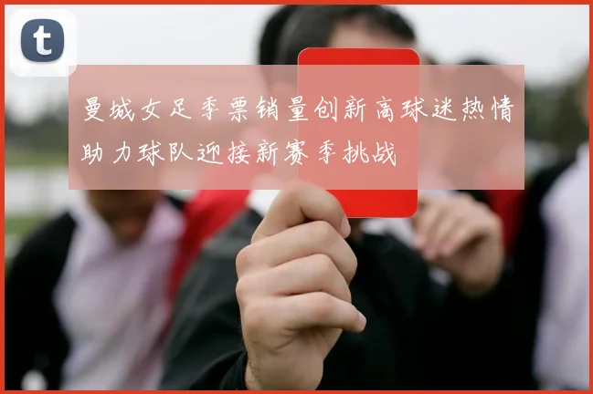 曼城女足季票销量创新高球迷热情助力球队迎接新赛季挑战