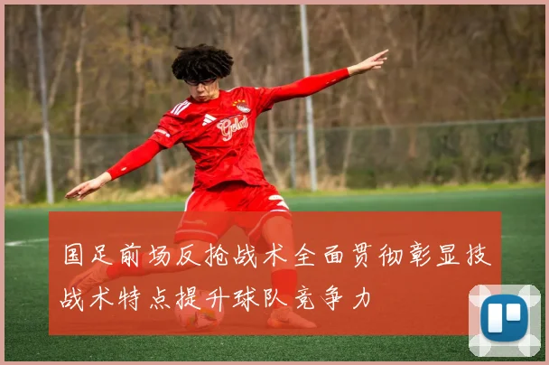 国足前场反抢战术全面贯彻彰显技战术特点提升球队竞争力